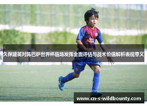 久保建英对阵巴萨世界杯临场发挥全面评估与战术价值解析表现意义 久保建英对阵巴萨世界杯临场发挥全面评估与战术价值解析表现意义