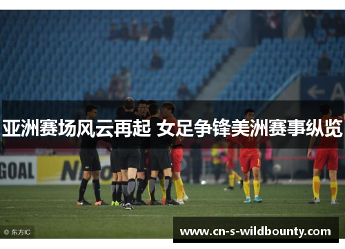 亚洲赛场风云再起 女足争锋美洲赛事纵览 亚洲赛场风云再起 女足争锋美洲赛事纵览