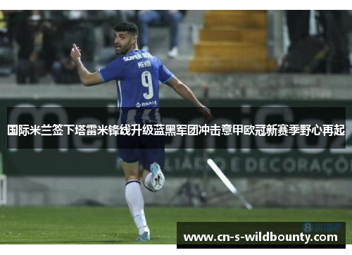 国际米兰签下塔雷米锋线升级蓝黑军团冲击意甲欧冠新赛季野心再起 国际米兰签下塔雷米锋线升级蓝黑军团冲击意甲欧冠新赛季野心再起