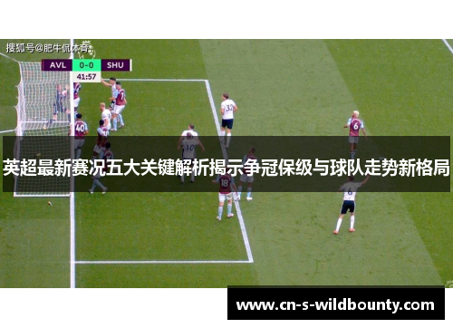 英超最新赛况五大关键解析揭示争冠保级与球队走势新格局 英超最新赛况五大关键解析揭示争冠保级与球队走势新格局