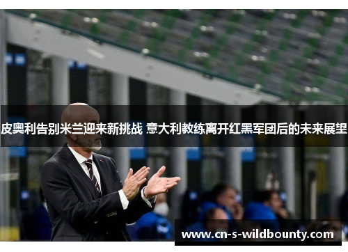 皮奥利告别米兰迎来新挑战 意大利教练离开红黑军团后的未来展望 皮奥利告别米兰迎来新挑战 意大利教练离开红黑军团后的未来展望