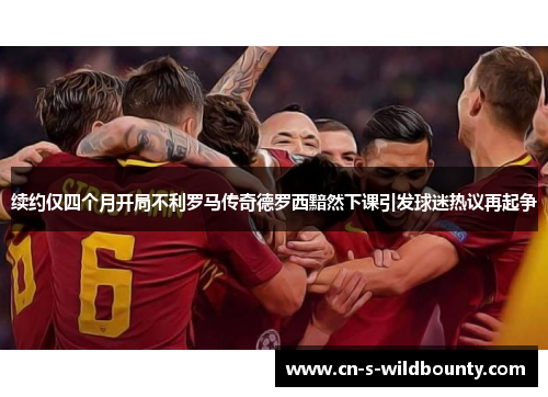 续约仅四个月开局不利罗马传奇德罗西黯然下课引发球迷热议再起争 续约仅四个月开局不利罗马传奇德罗西黯然下课引发球迷热议再起争